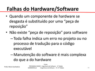 Profa. Maria Auxiliadora 
Fonte: 
PRESSMAN, ROGER - Engenharia de Software - 6° Edição 
SOMMERVILLE - Engenharia de Software - 8° / 9° Edição 
Falhas do Hardware/Software 
•Quando um componente de hardware se desgasta é substituído por uma “peça de reposição” 
•Não existe “peça de reposição” para software 
–Toda falha indica um erro no projeto ou no processo de tradução para o código executável 
–Manutenção do software é mais complexa do que a do hardware 
40  