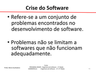 Profa. Maria Auxiliadora 
Fonte: 
PRESSMAN, ROGER - Engenharia de Software - 6° Edição 
SOMMERVILLE - Engenharia de Software - 8° / 9° Edição 
Crise do Software 
•Refere-se a um conjunto de 
problemas encontrados no 
desenvolvimento de software. 
•Problemas não se limitam a 
softwares que não funcionam adequadamente. 
42  