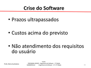 Profa. Maria Auxiliadora 
Fonte: 
PRESSMAN, ROGER - Engenharia de Software - 6° Edição 
SOMMERVILLE - Engenharia de Software - 8° / 9° Edição 
Crise do Software 
•Prazos ultrapassados 
•Custos acima do previsto 
•Não atendimento dos requisitos do usuário 
43  