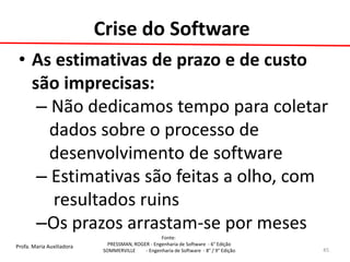 Profa. Maria Auxiliadora 
Fonte: 
PRESSMAN, ROGER - Engenharia de Software - 6° Edição 
SOMMERVILLE - Engenharia de Software - 8° / 9° Edição 
•As estimativas de prazo e de custo são imprecisas: 
– Não dedicamos tempo para coletar 
dados sobre o processo de 
desenvolvimento de software 
– Estimativas são feitas a olho, com 
resultados ruins 
–Os prazos arrastam-se por meses 
45 
Crise do Software  