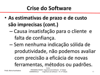 Profa. Maria Auxiliadora 
Fonte: 
PRESSMAN, ROGER - Engenharia de Software - 6° Edição 
SOMMERVILLE - Engenharia de Software - 8° / 9° Edição 
•As estimativas de prazo e de custo são imprecisas (cont.) 
– Causa insatisfação para o cliente e 
falta de confiança. 
– Sem nenhuma indicação sólida de 
produtividade, não podemos avaliar 
com precisão a eficácia de novas 
ferramentas, métodos ou padrões. 
46 
Crise do Software  