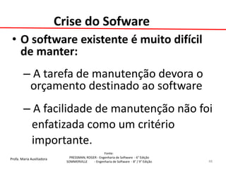 Profa. Maria Auxiliadora 
Fonte: 
PRESSMAN, ROGER - Engenharia de Software - 6° Edição 
SOMMERVILLE - Engenharia de Software - 8° / 9° Edição 
Crise do Sofware 
•O software existente é muito difícil de manter: 
– A tarefa de manutenção devora o orçamento destinado ao software 
– A facilidade de manutenção não foi 
enfatizada como um critério 
importante. 
48  