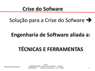 Profa. Maria Auxiliadora 
Fonte: 
PRESSMAN, ROGER - Engenharia de Software - 6° Edição 
SOMMERVILLE - Engenharia de Software - 8° / 9° Edição 
Crise do Sofware 
Solução para a Crise do Sofware  
Engenharia de Software aliada a: 
TÉCNICAS E FERRAMENTAS 
49  