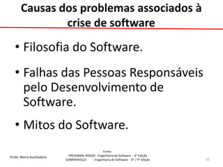 Profa. Maria Auxiliadora 
Fonte: 
PRESSMAN, ROGER - Engenharia de Software - 6° Edição 
SOMMERVILLE - Engenharia de Software - 8° / 9° Edição 
Causas dos problemas associados à crise de software 
•Filosofia do Software. 
•Falhas das Pessoas Responsáveis pelo Desenvolvimento de Software. 
•Mitos do Software. 
50  