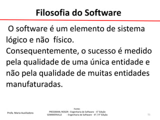 Profa. Maria Auxiliadora 
Fonte: 
PRESSMAN, ROGER - Engenharia de Software - 6° Edição 
SOMMERVILLE - Engenharia de Software - 8° / 9° Edição 
Filosofia do Software 
O software é um elemento de sistema 
lógico e não físico. 
Consequentemente, o sucesso é medido 
pela qualidade de uma única entidade e 
não pela qualidade de muitas entidades 
manufaturadas. 
51  