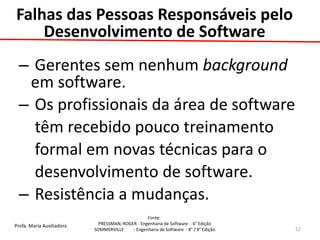 Profa. Maria Auxiliadora 
Fonte: 
PRESSMAN, ROGER - Engenharia de Software - 6° Edição 
SOMMERVILLE - Engenharia de Software - 8° / 9° Edição 
Falhas das Pessoas Responsáveis pelo Desenvolvimento de Software 
– Gerentes sem nenhum background em software. 
– Os profissionais da área de software 
têm recebido pouco treinamento 
formal em novas técnicas para o 
desenvolvimento de software. 
– Resistência a mudanças. 
52  