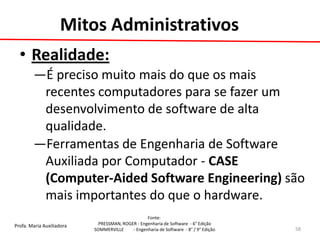 Profa. Maria Auxiliadora 
Fonte: 
PRESSMAN, ROGER - Engenharia de Software - 6° Edição 
SOMMERVILLE - Engenharia de Software - 8° / 9° Edição 
Mitos Administrativos 
•Realidade: 
—É preciso muito mais do que os mais recentes computadores para se fazer um desenvolvimento de software de alta qualidade. 
—Ferramentas de Engenharia de Software Auxiliada por Computador - CASE (Computer-Aided Software Engineering) são mais importantes do que o hardware. 
58  
