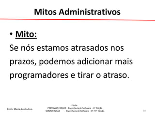 Profa. Maria Auxiliadora 
Fonte: 
PRESSMAN, ROGER - Engenharia de Software - 6° Edição 
SOMMERVILLE - Engenharia de Software - 8° / 9° Edição 
Mitos Administrativos 
•Mito: 
Se nós estamos atrasados nos 
prazos, podemos adicionar mais 
programadores e tirar o atraso. 
59  