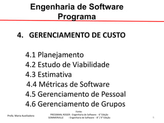 Profa. Maria Auxiliadora 
Fonte: 
PRESSMAN, ROGER - Engenharia de Software - 6° Edição 
SOMMERVILLE - Engenharia de Software - 8° / 9° Edição 
4. GERENCIAMENTO DE CUSTO 4.1 Planejamento 4.2 Estudo de Viabilidade 4.3 Estimativa 4.4 Métricas de Software 4.5 Gerenciamento de Pessoal 4.6 Gerenciamento de Grupos 
Engenharia de Software Programa 
6  