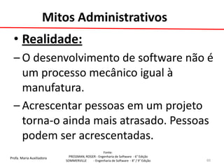Profa. Maria Auxiliadora 
Fonte: 
PRESSMAN, ROGER - Engenharia de Software - 6° Edição 
SOMMERVILLE - Engenharia de Software - 8° / 9° Edição 
Mitos Administrativos 
•Realidade: 
–O desenvolvimento de software não é um processo mecânico igual à manufatura. 
–Acrescentar pessoas em um projeto torna-o ainda mais atrasado. Pessoas podem ser acrescentadas. 
60  