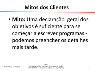 Profa. Maria Auxiliadora 
Fonte: 
PRESSMAN, ROGER - Engenharia de Software - 6° Edição 
SOMMERVILLE - Engenharia de Software - 8° / 9° Edição 
Mitos dos Clientes 
•Mito: Uma declaração geral dos objetivos é suficiente para se começar a escrever programas - podemos preencher os detalhes mais tarde. 
61  