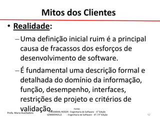Profa. Maria Auxiliadora 
Fonte: 
PRESSMAN, ROGER - Engenharia de Software - 6° Edição 
SOMMERVILLE - Engenharia de Software - 8° / 9° Edição 
•Realidade: 
–Uma definição inicial ruim é a principal causa de fracassos dos esforços de desenvolvimento de software. 
–É fundamental uma descrição formal e detalhada do domínio da informação, função, desempenho, interfaces, restrições de projeto e critérios de validação. 
62 
Mitos dos Clientes  