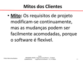 Profa. Maria Auxiliadora 
Fonte: 
PRESSMAN, ROGER - Engenharia de Software - 6° Edição 
SOMMERVILLE - Engenharia de Software - 8° / 9° Edição 
Mitos dos Clientes 
•Mito: Os requisitos de projeto modificam-se continuamente, mas as mudanças podem ser facilmente acomodadas, porque o software é flexível. 
63  