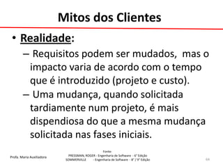 Profa. Maria Auxiliadora 
Fonte: 
PRESSMAN, ROGER - Engenharia de Software - 6° Edição 
SOMMERVILLE - Engenharia de Software - 8° / 9° Edição 
•Realidade: 
– Requisitos podem ser mudados, mas o impacto varia de acordo com o tempo que é introduzido (projeto e custo). 
– Uma mudança, quando solicitada tardiamente num projeto, é mais dispendiosa do que a mesma mudança solicitada nas fases iniciais. 
64 
Mitos dos Clientes  
