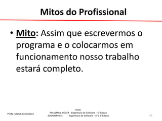 Profa. Maria Auxiliadora 
Fonte: 
PRESSMAN, ROGER - Engenharia de Software - 6° Edição 
SOMMERVILLE - Engenharia de Software - 8° / 9° Edição 
Mitos do Profissional 
•Mito: Assim que escrevermos o programa e o colocarmos em funcionamento nosso trabalho estará completo. 
65  