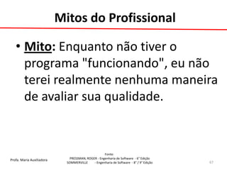 Profa. Maria Auxiliadora 
Fonte: 
PRESSMAN, ROGER - Engenharia de Software - 6° Edição 
SOMMERVILLE - Engenharia de Software - 8° / 9° Edição 
Mitos do Profissional 
•Mito: Enquanto não tiver o programa "funcionando", eu não terei realmente nenhuma maneira de avaliar sua qualidade. 
67  