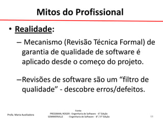 Profa. Maria Auxiliadora 
Fonte: 
PRESSMAN, ROGER - Engenharia de Software - 6° Edição 
SOMMERVILLE - Engenharia de Software - 8° / 9° Edição 
Mitos do Profissional 
•Realidade: 
– Mecanismo (Revisão Técnica Formal) de garantia de qualidade de software é aplicado desde o começo do projeto. 
–Revisões de software são um “filtro de qualidade” - descobre erros/defeitos. 
68  