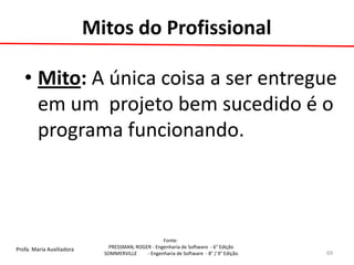 Profa. Maria Auxiliadora 
Fonte: 
PRESSMAN, ROGER - Engenharia de Software - 6° Edição 
SOMMERVILLE - Engenharia de Software - 8° / 9° Edição 
Mitos do Profissional 
•Mito: A única coisa a ser entregue em um projeto bem sucedido é o programa funcionando. 
69  