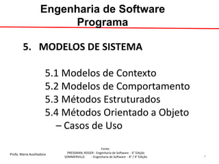 Profa. Maria Auxiliadora 
Fonte: 
PRESSMAN, ROGER - Engenharia de Software - 6° Edição 
SOMMERVILLE - Engenharia de Software - 8° / 9° Edição 
5. MODELOS DE SISTEMA 5.1 Modelos de Contexto 5.2 Modelos de Comportamento 5.3 Métodos Estruturados 5.4 Métodos Orientado a Objeto – Casos de Uso 
Engenharia de Software Programa 
7  