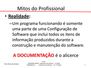 Profa. Maria Auxiliadora 
Fonte: 
PRESSMAN, ROGER - Engenharia de Software - 6° Edição 
SOMMERVILLE - Engenharia de Software - 8° / 9° Edição 
Mitos do Profissional 
•Realidade: 
–Um programa funcionando é somente uma parte de uma Configuração de Software que inclui todos os itens de informação produzidos durante a construção e manutenção do software. 
A DOCUMENTAÇÃO é o alicerce 
70  