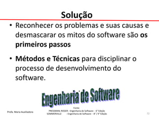 Profa. Maria Auxiliadora 
Fonte: 
PRESSMAN, ROGER - Engenharia de Software - 6° Edição 
SOMMERVILLE - Engenharia de Software - 8° / 9° Edição 
Solução 
•Reconhecer os problemas e suas causas e desmascarar os mitos do software são os primeiros passos 
•Métodos e Técnicas para disciplinar o processo de desenvolvimento do software. 
. 
72  