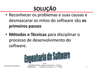 Profa. Maria Auxiliadora 
Fonte: 
PRESSMAN, ROGER - Engenharia de Software - 6° Edição 
SOMMERVILLE - Engenharia de Software - 8° / 9° Edição 
SOLUÇÃO 
•Reconhecer os problemas e suas causas e desmascarar os mitos do software são os primeiros passos 
•Métodos e Técnicas para disciplinar o processo de desenvolvimento do software. 
. 
73  