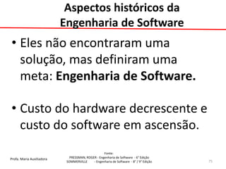 Profa. Maria Auxiliadora 
Fonte: 
PRESSMAN, ROGER - Engenharia de Software - 6° Edição 
SOMMERVILLE - Engenharia de Software - 8° / 9° Edição 
•Eles não encontraram uma solução, mas definiram uma meta: Engenharia de Software. 
•Custo do hardware decrescente e custo do software em ascensão. 
75 
Aspectos históricos da Engenharia de Software  