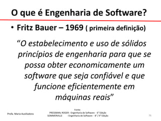 Profa. Maria Auxiliadora 
Fonte: 
PRESSMAN, ROGER - Engenharia de Software - 6° Edição 
SOMMERVILLE - Engenharia de Software - 8° / 9° Edição 
O que é Engenharia de Software? 
•Fritz Bauer – 1969 ( primeira definição) 
“O estabelecimento e uso de sólidos princípios de engenharia para que se possa obter economicamente um software que seja confiável e que funcione eficientemente em máquinas reais” 
76  
