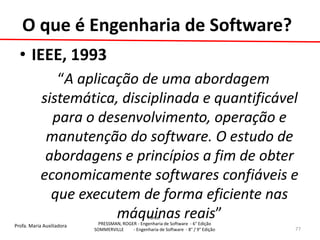 Profa. Maria Auxiliadora 
Fonte: 
PRESSMAN, ROGER - Engenharia de Software - 6° Edição 
SOMMERVILLE - Engenharia de Software - 8° / 9° Edição 
•IEEE, 1993 
“A aplicação de uma abordagem sistemática, disciplinada e quantificável para o desenvolvimento, operação e manutenção do software. O estudo de abordagens e princípios a fim de obter economicamente softwares confiáveis e que executem de forma eficiente nas máquinas reais” 
77 
O que é Engenharia de Software?  