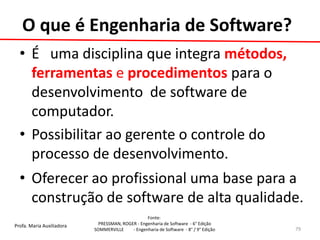 Profa. Maria Auxiliadora 
Fonte: 
PRESSMAN, ROGER - Engenharia de Software - 6° Edição 
SOMMERVILLE - Engenharia de Software - 8° / 9° Edição 
•É uma disciplina que integra métodos, ferramentas e procedimentos para o desenvolvimento de software de computador. 
•Possibilitar ao gerente o controle do processo de desenvolvimento. 
•Oferecer ao profissional uma base para a construção de software de alta qualidade. 
79 
O que é Engenharia de Software?  