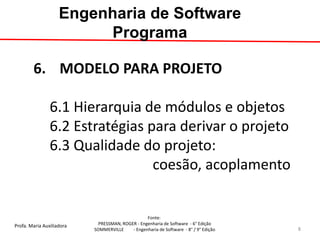 Profa. Maria Auxiliadora 
Fonte: 
PRESSMAN, ROGER - Engenharia de Software - 6° Edição 
SOMMERVILLE - Engenharia de Software - 8° / 9° Edição 
6.MODELO PARA PROJETO 6.1 Hierarquia de módulos e objetos 6.2 Estratégias para derivar o projeto 6.3 Qualidade do projeto: coesão, acoplamento 
Engenharia de Software Programa 
8  