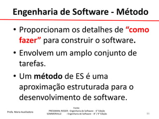 Profa. Maria Auxiliadora 
Fonte: 
PRESSMAN, ROGER - Engenharia de Software - 6° Edição 
SOMMERVILLE - Engenharia de Software - 8° / 9° Edição 
Engenharia de Software - Método 
•Proporcionam os detalhes de “como fazer” para construir o software. 
•Envolvem um amplo conjunto de tarefas. 
•Um método de ES é uma aproximação estruturada para o desenvolvimento de software. 
80  