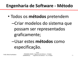 Profa. Maria Auxiliadora 
Fonte: 
PRESSMAN, ROGER - Engenharia de Software - 6° Edição 
SOMMERVILLE - Engenharia de Software - 8° / 9° Edição 
•Todos os métodos pretendem 
–Criar modelos do sistema que possam ser representados graficamente; 
–Usar estes métodos como especificação. 
81 
Engenharia de Software - Método  