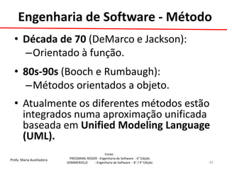 Profa. Maria Auxiliadora 
Fonte: 
PRESSMAN, ROGER - Engenharia de Software - 6° Edição 
SOMMERVILLE - Engenharia de Software - 8° / 9° Edição 
•Década de 70 (DeMarco e Jackson): 
–Orientado à função. 
•80s-90s (Booch e Rumbaugh): 
–Métodos orientados a objeto. 
•Atualmente os diferentes métodos estão integrados numa aproximação unificada baseada em Unified Modeling Language (UML). 
82 
Engenharia de Software - Método  