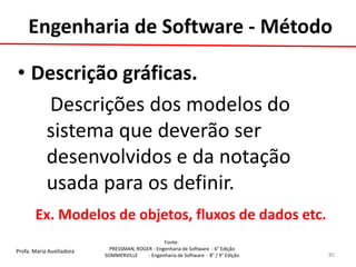 Profa. Maria Auxiliadora 
Fonte: 
PRESSMAN, ROGER - Engenharia de Software - 6° Edição 
SOMMERVILLE - Engenharia de Software - 8° / 9° Edição 
•Descrição gráficas. 
Descrições dos modelos do sistema que deverão ser desenvolvidos e da notação usada para os definir. 
Ex. Modelos de objetos, fluxos de dados etc. 
85 
Engenharia de Software - Método  