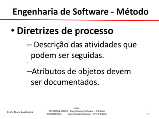 Profa. Maria Auxiliadora 
Fonte: 
PRESSMAN, ROGER - Engenharia de Software - 6° Edição 
SOMMERVILLE - Engenharia de Software - 8° / 9° Edição 
•Diretrizes de processo 
– Descrição das atividades que podem ser seguidas. 
– 
–Atributos de objetos devem ser documentados. 
87 
Engenharia de Software - Método  