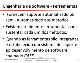Profa. Maria Auxiliadora 
Fonte: 
PRESSMAN, ROGER - Engenharia de Software - 6° Edição 
SOMMERVILLE - Engenharia de Software - 8° / 9° Edição 
• Fornecem suporte automatizado ou semi- automatizado aos métodos. 
•Existem atualmente ferramentas para sustentar cada um dos métodos. 
•Quando as ferramentas são integradas é estabelecido um sistema de suporte ao desenvolvimento de software chamado CASE. 
Engenharia de Software - Ferramentas 
88  