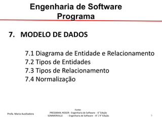 Profa. Maria Auxiliadora 
Fonte: 
PRESSMAN, ROGER - Engenharia de Software - 6° Edição 
SOMMERVILLE - Engenharia de Software - 8° / 9° Edição 
7. MODELO DE DADOS 7.1 Diagrama de Entidade e Relacionamento 7.2 Tipos de Entidades 7.3 Tipos de Relacionamento 7.4 Normalização 
Engenharia de Software Programa 
9  