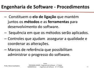 Profa. Maria Auxiliadora 
Fonte: 
PRESSMAN, ROGER - Engenharia de Software - 6° Edição 
SOMMERVILLE - Engenharia de Software - 8° / 9° Edição 
– Constituem o elo de ligação que mantém juntos os métodos e as ferramentas para desenvolvimento do software. 
– Sequência em que os métodos serão aplicados. 
–Controles que ajudam assegurar a qualidade e coordenar as alterações. 
–Marcos de referência que possibilitam administrar o progresso do software. 
90 
Engenharia de Software - Procedimentos  