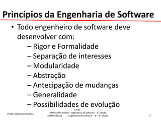 Profa. Maria Auxiliadora 
Fonte: 
PRESSMAN, ROGER - Engenharia de Software - 6° Edição 
SOMMERVILLE - Engenharia de Software - 8° / 9° Edição 
Princípios da Engenharia de Software 
•Todo engenheiro de software deve desenvolver com: 
– Rigor e Formalidade 
– Separação de interesses 
– Modularidade 
– Abstração 
– Antecipação de mudanças 
– Generalidade 
– Possibilidades de evolução 
92  