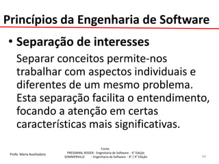 Profa. Maria Auxiliadora 
Fonte: 
PRESSMAN, ROGER - Engenharia de Software - 6° Edição 
SOMMERVILLE - Engenharia de Software - 8° / 9° Edição 
•Separação de interesses 
Separar conceitos permite-nos trabalhar com aspectos individuais e diferentes de um mesmo problema. Esta separação facilita o entendimento, focando a atenção em certas características mais significativas. 
94 
Princípios da Engenharia de Software  