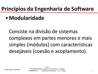 Profa. Maria Auxiliadora 
Fonte: 
PRESSMAN, ROGER - Engenharia de Software - 6° Edição 
SOMMERVILLE - Engenharia de Software - 8° / 9° Edição 
•Modularidade 
Consiste na divisão de sistemas complexos em partes menores e mais simples (módulos) com características desejáveis (coesão e acoplamento). 
95 
Princípios da Engenharia de Software  