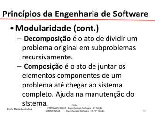 Profa. Maria Auxiliadora 
Fonte: 
PRESSMAN, ROGER - Engenharia de Software - 6° Edição 
SOMMERVILLE - Engenharia de Software - 8° / 9° Edição 
•Modularidade (cont.) 
– Decomposição é o ato de dividir um problema original em subproblemas recursivamente. 
– Composição é o ato de juntar os elementos componentes de um problema até chegar ao sistema completo. Ajuda na manutenção do sistema. 
96 
Princípios da Engenharia de Software  