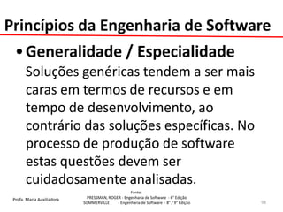 Profa. Maria Auxiliadora 
Fonte: 
PRESSMAN, ROGER - Engenharia de Software - 6° Edição 
SOMMERVILLE - Engenharia de Software - 8° / 9° Edição 
•Generalidade / Especialidade 
Soluções genéricas tendem a ser mais caras em termos de recursos e em tempo de desenvolvimento, ao contrário das soluções específicas. No processo de produção de software estas questões devem ser cuidadosamente analisadas. 
98 
Princípios da Engenharia de Software  