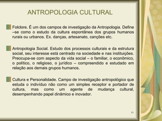 ANTROPOLOGIA CULTURAL Folclore. É um dos campos de investigação da Antropologia. Define –se como o estudo da cultura espontânea dos grupos humanos rurais ou urbanos. Ex. danças, artesanato, canções etc. Antropologia Social. Estudo dos processos culturais e da estrutura social, seu interesse está centrado na sociedade e nas instituições. Preocupa-se com aspecto da vida social – o familiar, o econômico, o político, o religioso, o jurídico – compreendido e estudado em relação aos demais grupos humanos. Cultura e Personalidade. Campo de investigação antropológico que estuda o indivíduo não como um simples receptor e portador de cultura, mas como um agente de mudança cultural, desempenhando papel dinâmico e inovador. 