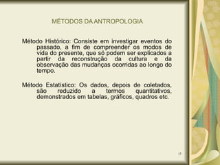 MÉTODOS DA ANTROPOLOGIA Método Histórico: Consiste em investigar eventos do passado, a fim de compreender os modos de vida do presente, que só podem ser explicados a partir da reconstrução da cultura e da observação das mudanças ocorridas ao longo do tempo. Método Estatístico: Os dados, depois de coletados, são reduzido a termos quantitativos, demonstrados em tabelas, gráficos, quadros etc . 