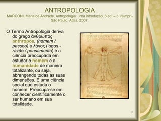 ANTROPOLOGIA MARCONI, Maria de Andrade. Antropologia: uma introdução. 6.ed. – 3. reimpr.- São Paulo: Atlas, 2007. O Termo Antropologia deriva do grego  άνθρωπος  anthropos ,   (homem / pessoa)  e λόγος (logos -  razão / pensamento ) é a ciência preocupada em estudar o   homem  e a  humanidade  de maneira totalizante, ou seja, abrangendo todas as suas dimensões . É uma ciência social que estuda o homem. Preocupa-se em conhecer cientificamente o ser humano em sua totalidade.  