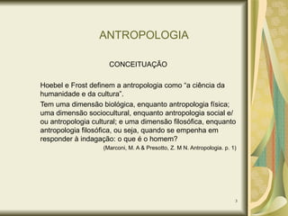 ANTROPOLOGIA CONCEITUAÇÃO Hoebel e Frost definem a antropologia como “a ciência da humanidade e da cultura”. Tem uma dimensão biológica, enquanto antropologia física; uma dimensão sociocultural, enquanto antropologia social e/ou antropologia cultural; e uma dimensão filosófica, enquanto antropologia filosófica, ou seja, quando se empenha em responder à indagação: o que é o homem? (Marconi, M. A & Presotto, Z. M N. Antropologia. p. 1) 
