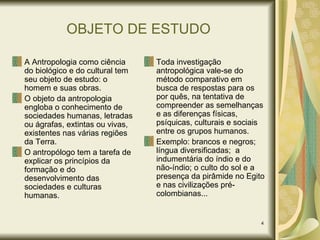 OBJETO DE ESTUDO A Antropologia como ciência do biológico e do cultural tem seu objeto de estudo: o homem e suas obras. O objeto da antropologia engloba o conhecimento de sociedades humanas, letradas ou ágrafas, extintas ou vivas, existentes nas várias regiões da Terra. O antropólogo tem a tarefa de explicar os princípios da formação e do desenvolvimento das sociedades e culturas humanas. Toda investigação antropológica vale-se do método comparativo em busca de respostas para os por quês, na tentativa de compreender as semelhanças e as diferenças físicas, psíquicas, culturais e sociais entre os grupos humanos. Exemplo: brancos e negros; língua diversificadas;  a indumentária do índio e do não-índio; o culto do sol e a presença da pirâmide no Egito e nas civilizações pré-colombianas... 