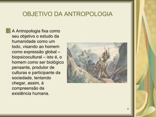 OBJETIVO DA ANTROPOLOGIA A Antropologia fixa como seu objetivo o estudo da humanidade como um todo, visando ao homem como expressão global – biopsicocultural – isto é, o homem como ser biológico pensante, produtor de culturas e participante da sociedade, tentando chegar, assim, à compreensão da existência humana. 